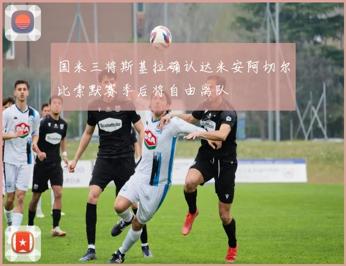 国米三将斯基拉确认达米安阿切尔比索默赛季后将自由离队