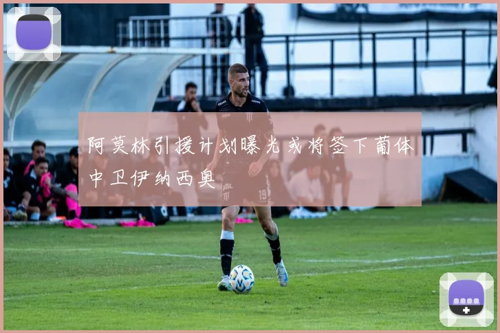 阿莫林引援计划曝光或将签下葡体中卫伊纳西奥