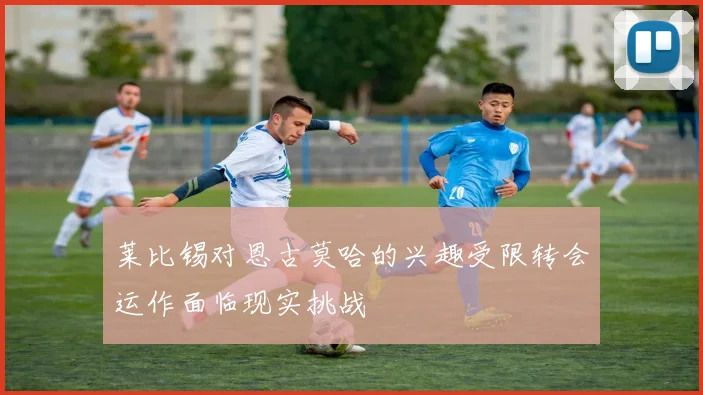 莱比锡对恩古莫哈的兴趣受限转会运作面临现实挑战