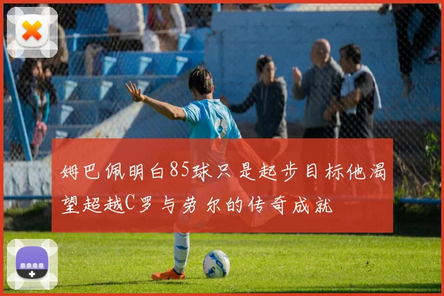 姆巴佩明白85球只是起步目标他渴望超越C罗与劳尔的传奇成就