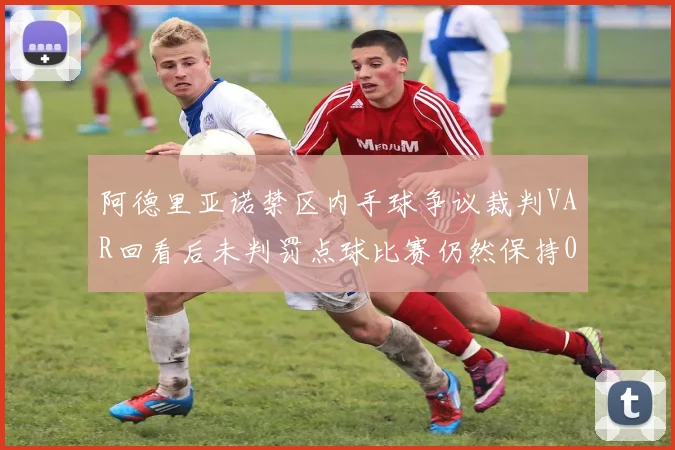 阿德里亚诺禁区内手球争议裁判VAR回看后未判罚点球比赛仍然保持0-0平局