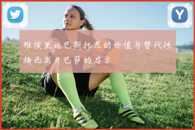 维埃里论巴斯托尼的价值与替代性梅西离开巴萨的启示
