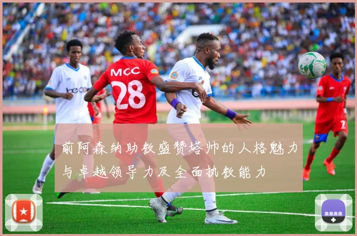 前阿森纳助教盛赞塔帅的人格魅力与卓越领导力及全面执教能力