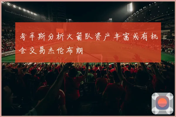 考辛斯分析火箭队资产丰富或有机会交易杰伦布朗