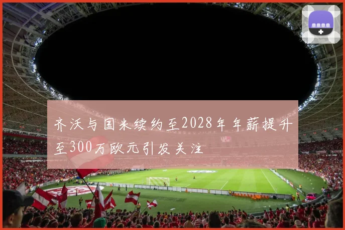 齐沃与国米续约至2028年年薪提升至300万欧元引发关注