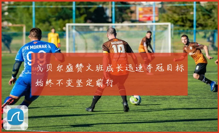 戈贝尔盛赞文班成长迅速夺冠目标始终不变坚定前行