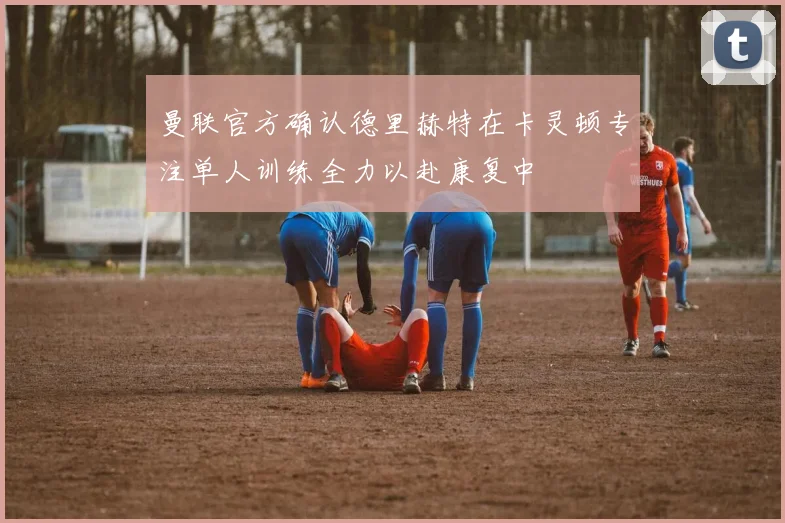 曼联官方确认德里赫特在卡灵顿专注单人训练全力以赴康复中