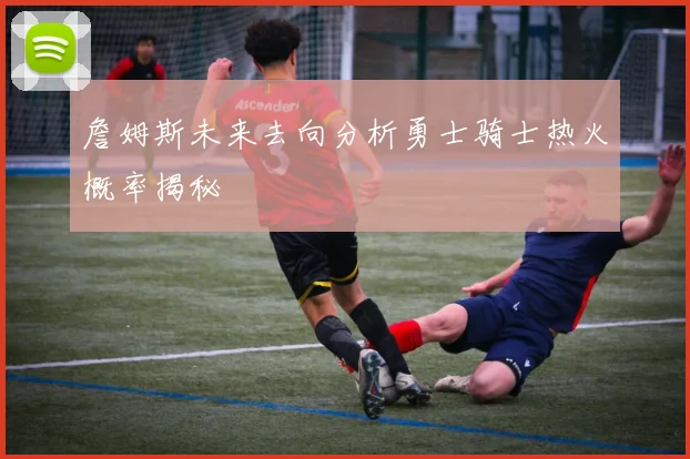 詹姆斯未来去向分析勇士骑士热火概率揭秘