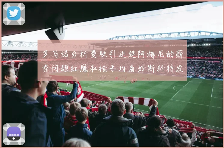 罗马诺分析曼联引进楚阿梅尼的薪资问题红魔和枪手均看好斯科特发展潜力