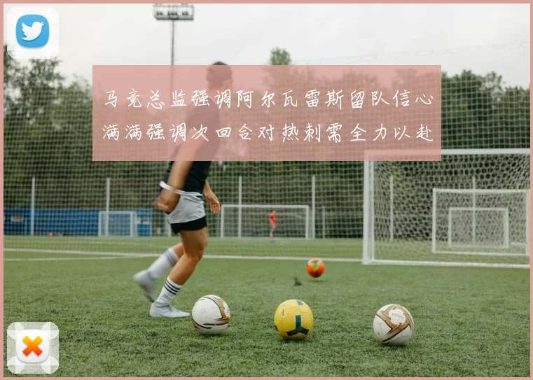 马竞总监强调阿尔瓦雷斯留队信心满满强调次回合对热刺需全力以赴
