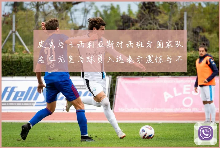 皮克与卡西利亚斯对西班牙国家队名单无皇马球员入选表示震惊与不解