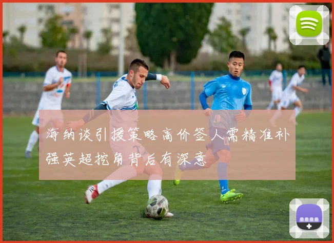 海纳谈引援策略高价签人需精准补强英超挖角背后有深意