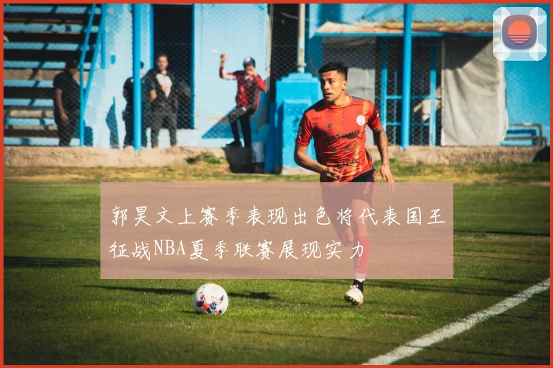 郭昊文上赛季表现出色将代表国王征战NBA夏季联赛展现实力