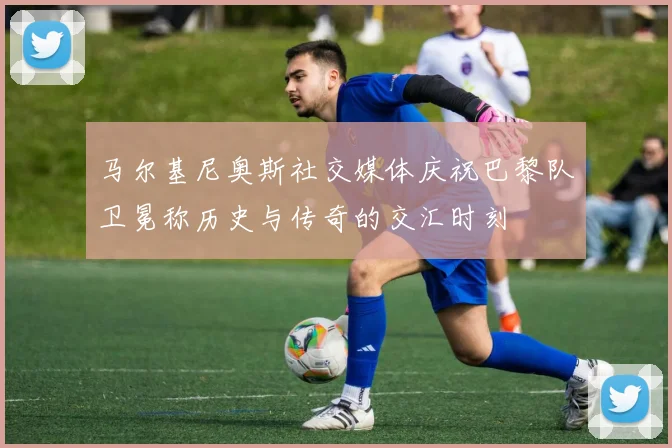 马尔基尼奥斯社交媒体庆祝巴黎队卫冕称历史与传奇的交汇时刻