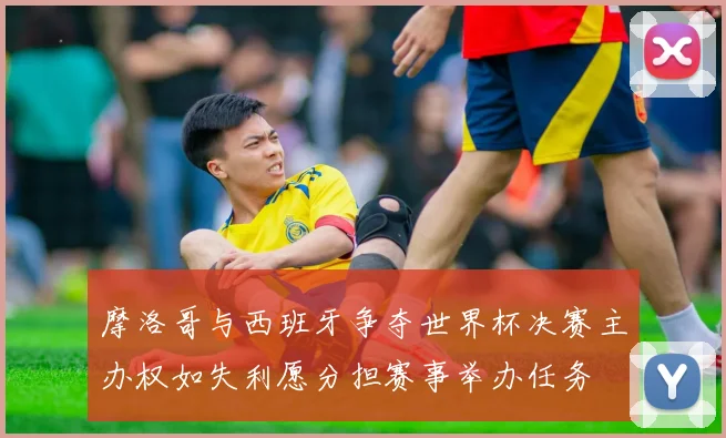 摩洛哥与西班牙争夺世界杯决赛主办权如失利愿分担赛事举办任务